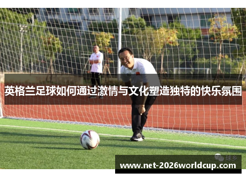 英格兰足球如何通过激情与文化塑造独特的快乐氛围 英格兰足球如何通过激情与文化塑造独特的快乐氛围