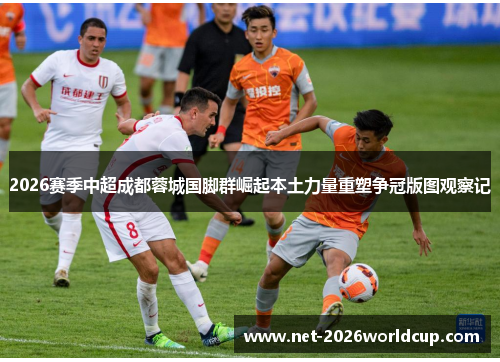 2026赛季中超成都蓉城国脚群崛起本土力量重塑争冠版图观察记
