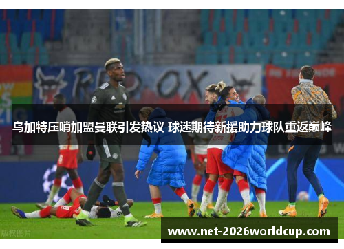 乌加特压哨加盟曼联引发热议 球迷期待新援助力球队重返巅峰
