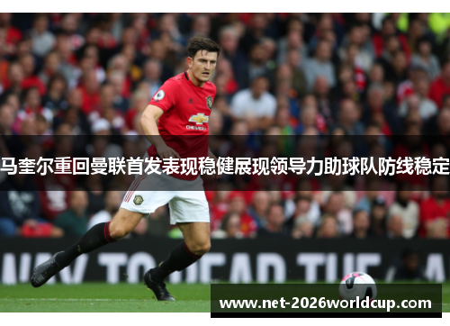马奎尔重回曼联首发表现稳健展现领导力助球队防线稳定 马奎尔重回曼联首发表现稳健展现领导力助球队防线稳定